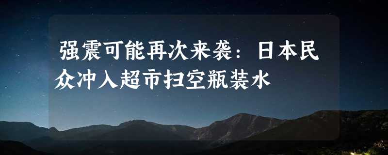 强震可能再次来袭：日本民众冲入超市扫空瓶装水