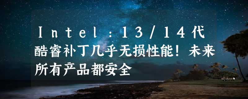 Intel：13/14代酷睿补丁几乎无损性能！未来所有产品都安全