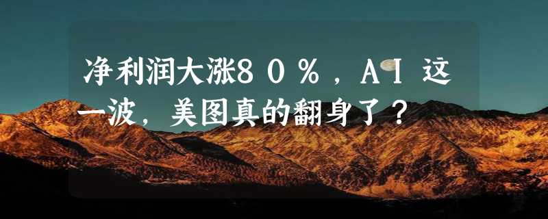 净利润大涨80%，AI这一波，美图真的翻身了？