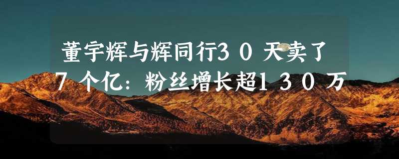 董宇辉与辉同行30天卖了7个亿：粉丝增长超130万