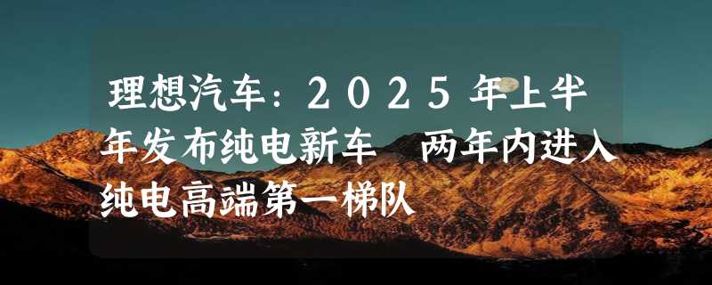 理想汽车：2025年上半年发布纯电新车 两年内进入纯电高端第一梯队