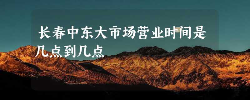 长春中东大市场营业时间是几点到几点