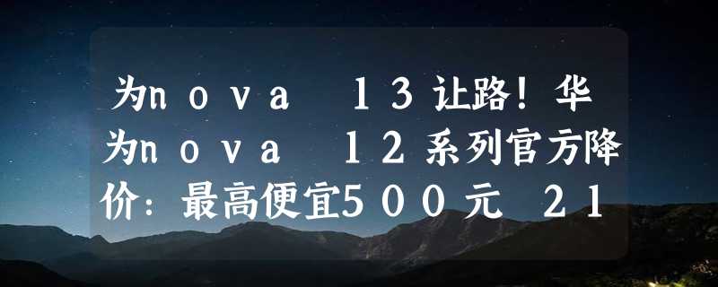 为nova 13让路！华为nova 12系列官方降价：最高便宜500元 2199元起