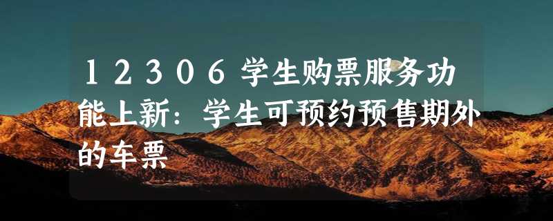 12306学生购票服务功能上新：学生可预约预售期外的车票