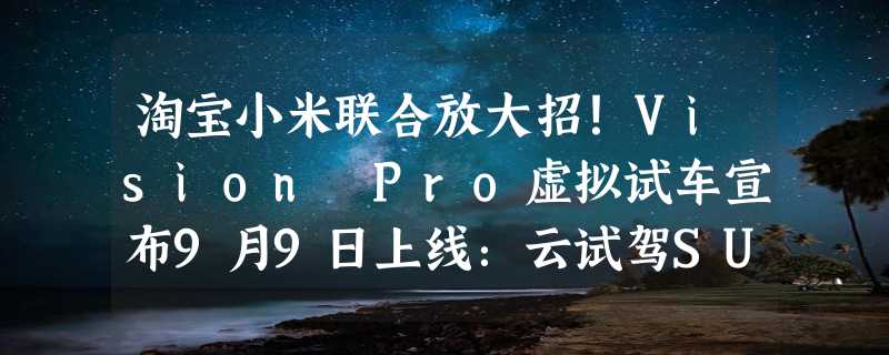 淘宝小米联合放大招！Vision Pro虚拟试车宣布9月9日上线：云试驾SU7