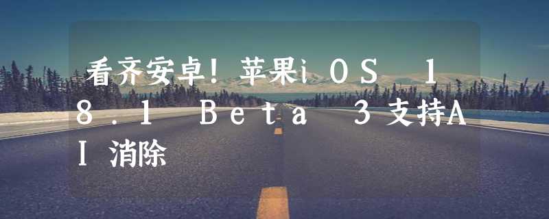 看齐安卓！苹果iOS 18.1 Beta 3支持AI消除