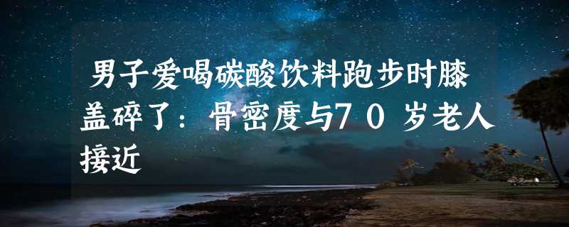 男子爱喝碳酸饮料跑步时膝盖碎了：骨密度与70岁老人接近