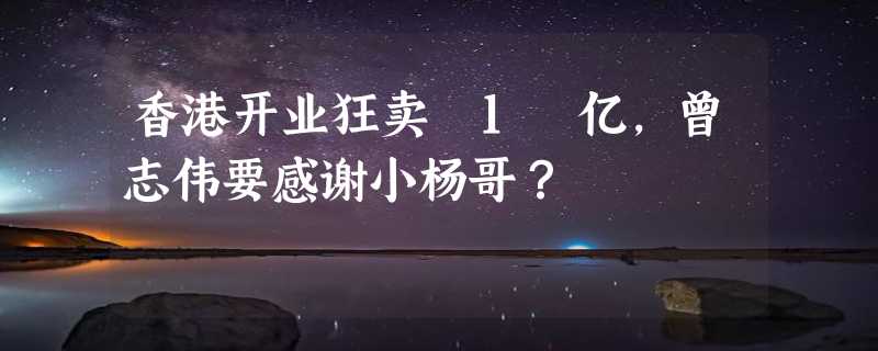 香港开业狂卖 1 亿，曾志伟要感谢小杨哥？