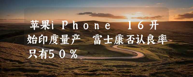 苹果iPhone 16开始印度量产 富士康否认良率只有50%