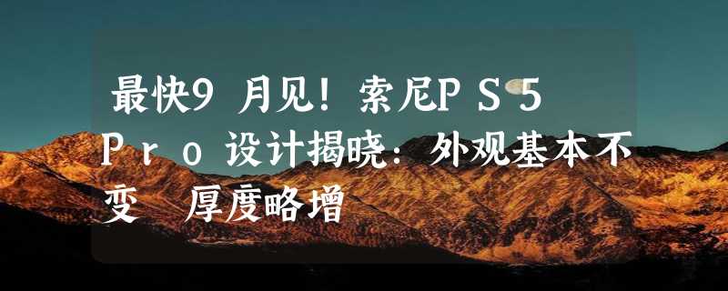 最快9月见！索尼PS5 Pro设计揭晓：外观基本不变 厚度略增