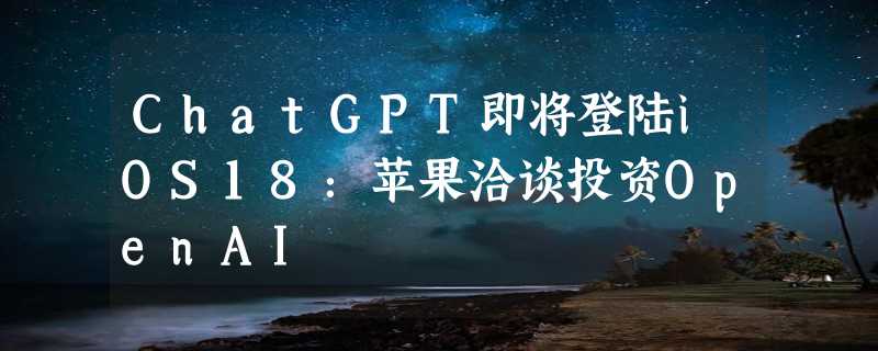 ChatGPT即将登陆iOS18：苹果洽谈投资OpenAI