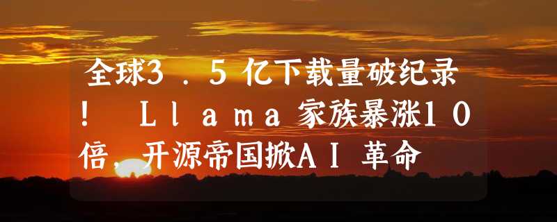 全球3.5亿下载量破纪录！ Llama家族暴涨10倍，开源帝国掀AI革命