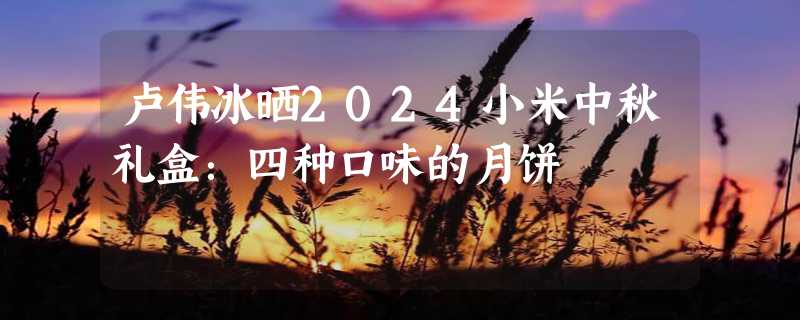 卢伟冰晒2024小米中秋礼盒：四种口味的月饼