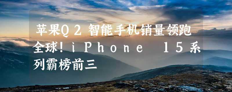 苹果Q2智能手机销量领跑全球！iPhone 15系列霸榜前三