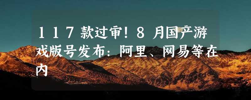 117款过审！8月国产游戏版号发布：阿里、网易等在内