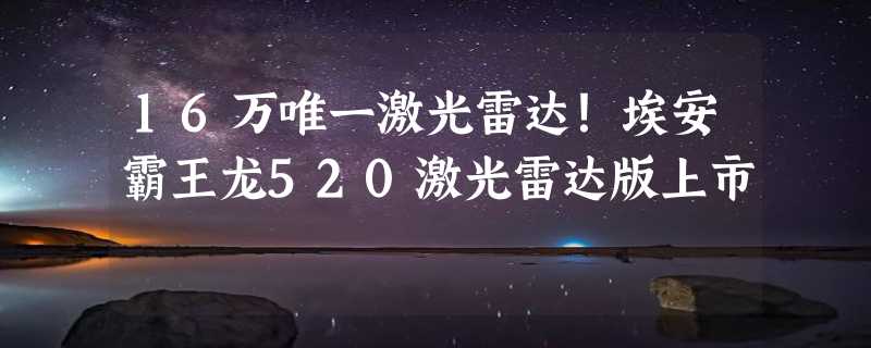 16万唯一激光雷达！埃安霸王龙520激光雷达版上市