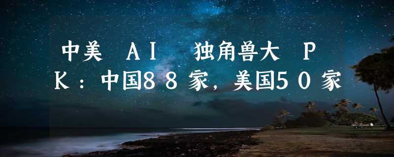 中美 AI 独角兽大 PK：中国88家，美国50家