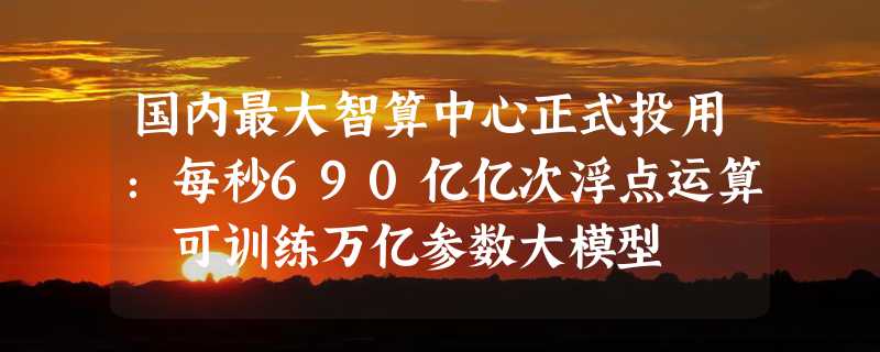 国内最大智算中心正式投用：每秒690亿亿次浮点运算 可训练万亿参数大模型