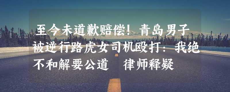 至今未道歉赔偿！青岛男子被逆行路虎女司机殴打：我绝不和解要公道 律师释疑