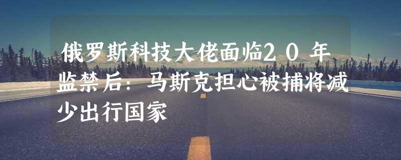 俄罗斯科技大佬面临20年监禁后：马斯克担心被捕将减少出行国家