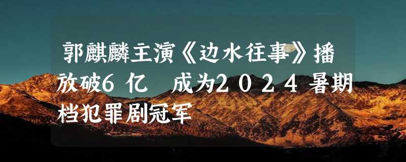 郭麒麟主演《边水往事》播放破6亿 成为2024暑期档犯罪剧冠军