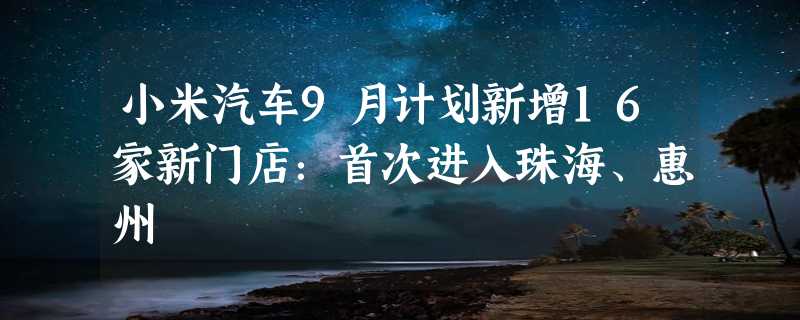 小米汽车9月计划新增16家新门店：首次进入珠海、惠州