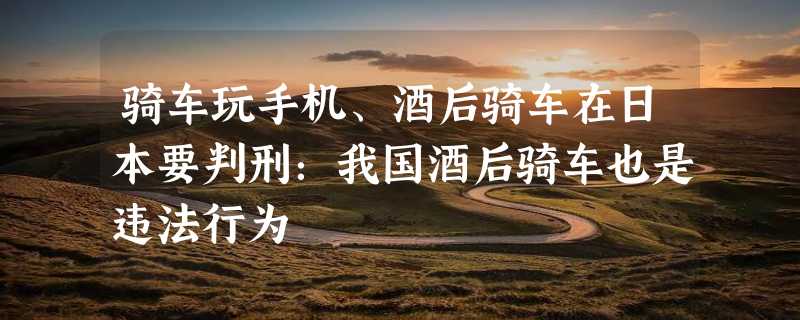 骑车玩手机、酒后骑车在日本要判刑：我国酒后骑车也是违法行为