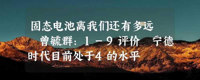 固态电池离我们还有多远  曾毓群：1-9评价 宁德时代目前处于4的水平