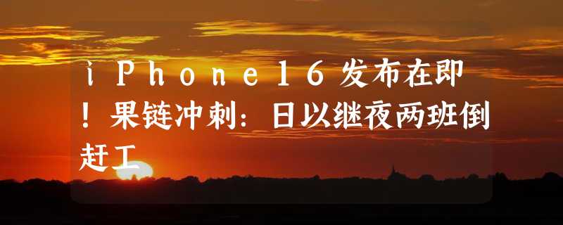 iPhone16发布在即！果链冲刺：日以继夜两班倒赶工