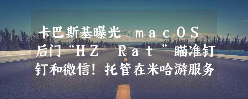 卡巴斯基曝光 macOS后门“HZ Rat”瞄准钉钉和微信！托管在米哈游服务器上