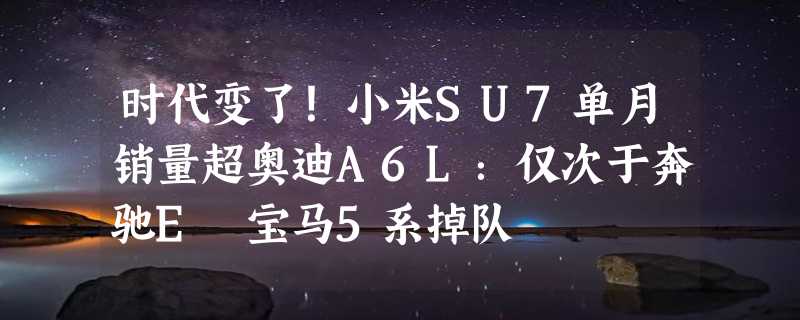 时代变了！小米SU7单月销量超奥迪A6L：仅次于奔驰E 宝马5系掉队