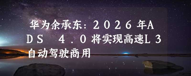 华为余承东：2026年ADS 4.0将实现高速L3自动驾驶商用