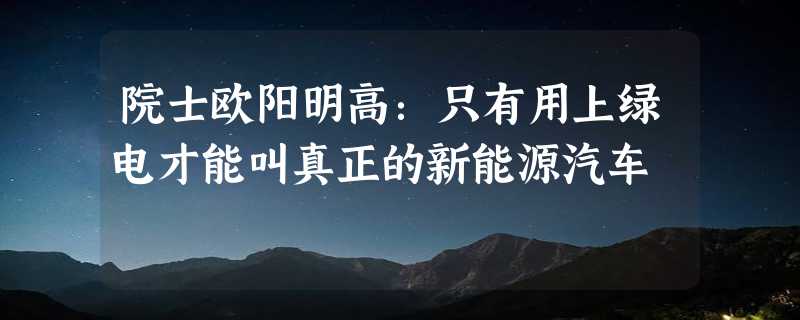 院士欧阳明高：只有用上绿电才能叫真正的新能源汽车