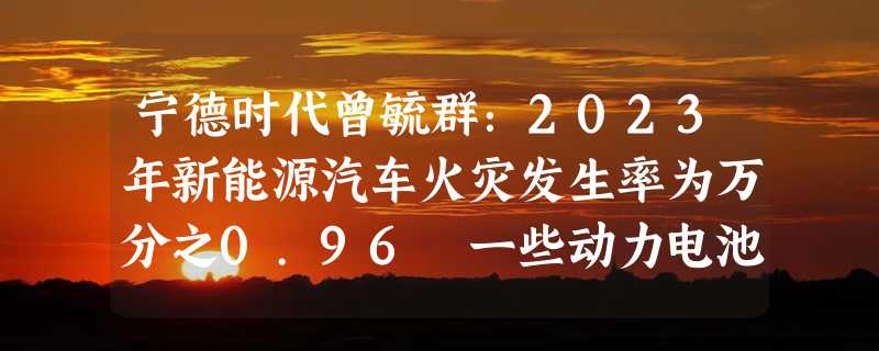 宁德时代曾毓群：2023年新能源汽车火灾发生率为万分之0.96 一些动力电池安全系数远远不够