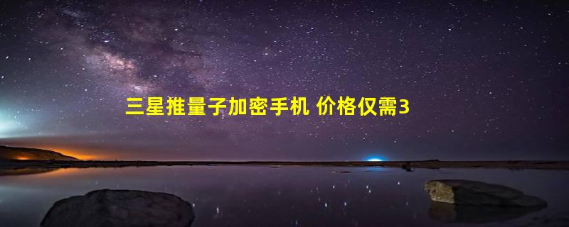 三星推量子加密手机 价格仅需3000元