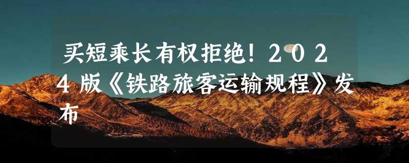 买短乘长有权拒绝！2024版《铁路旅客运输规程》发布