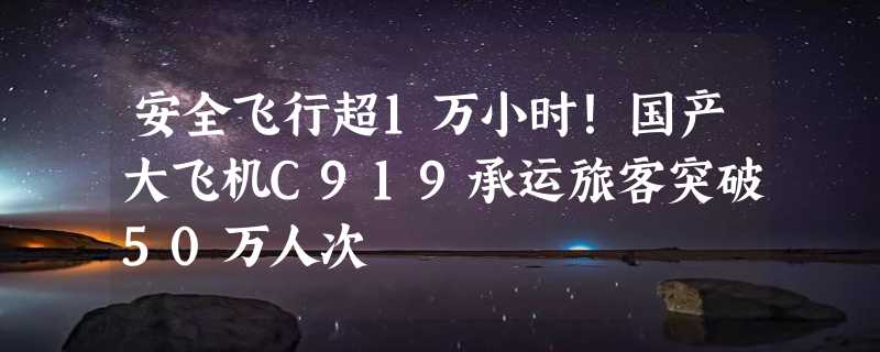 安全飞行超1万小时！国产大飞机C919承运旅客突破50万人次