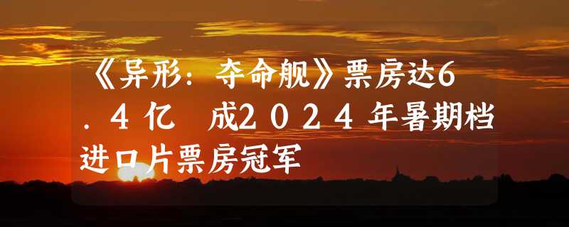 《异形：夺命舰》票房达6.4亿 成2024年暑期档进口片票房冠军