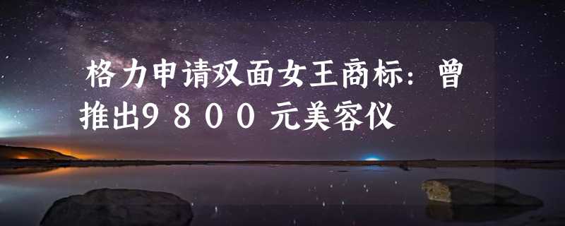 格力申请双面女王商标：曾推出9800元美容仪