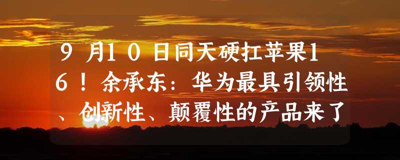 9月10日同天硬扛苹果16！余承东：华为最具引领性、创新性、颠覆性的产品来了