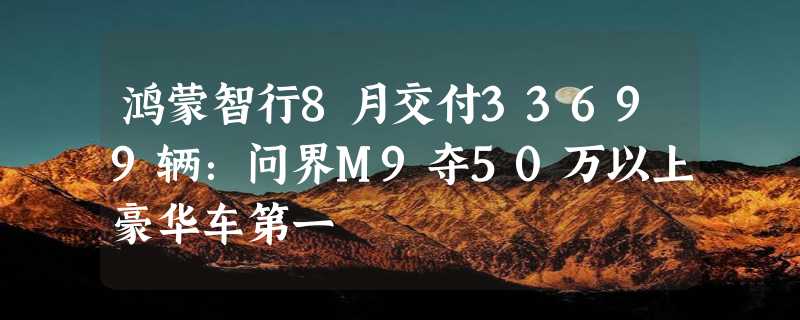 鸿蒙智行8月交付33699辆：问界M9夺50万以上豪华车第一