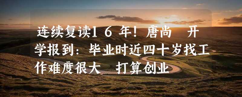 连续复读16年！唐尚珺开学报到：毕业时近四十岁找工作难度很大 打算创业