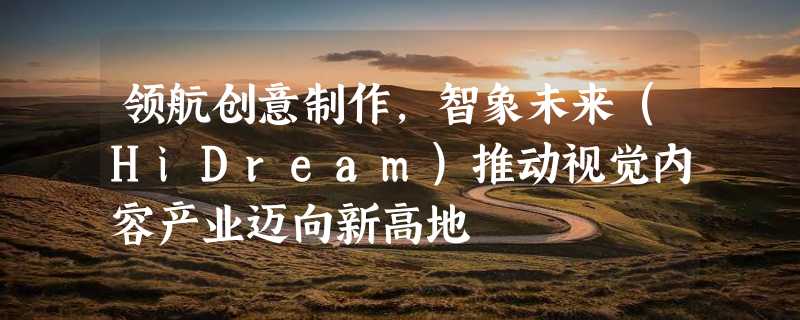 领航创意制作，智象未来（HiDream）推动视觉内容产业迈向新高地