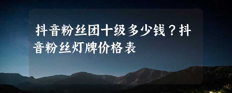 抖音粉丝团十级多少钱？抖音粉丝灯牌价格表