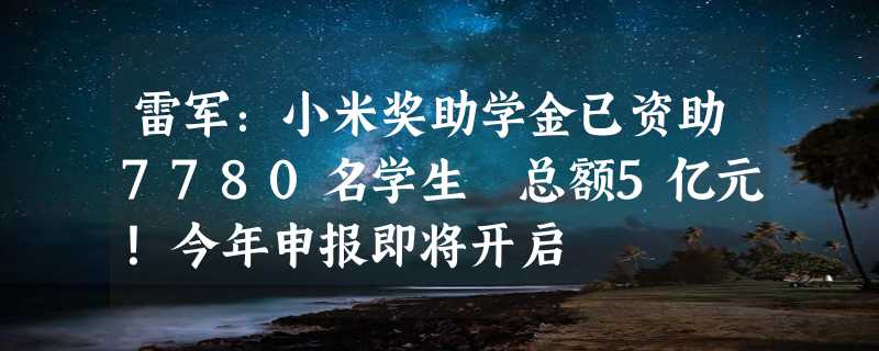 雷军：小米奖助学金已资助7780名学生 总额5亿元！今年申报即将开启