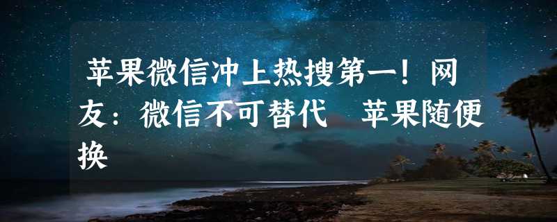 苹果微信冲上热搜第一！网友：微信不可替代 苹果随便换