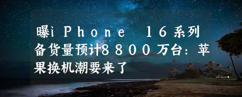 曝iPhone 16系列备货量预计8800万台：苹果换机潮要来了