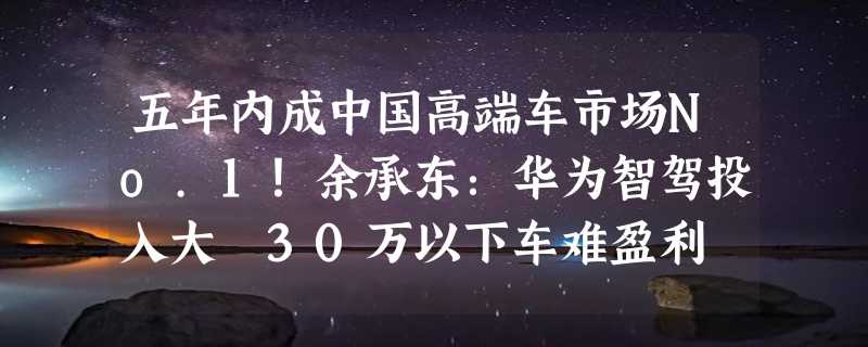 五年内成中国高端车市场No.1！余承东：华为智驾投入大 30万以下车难盈利