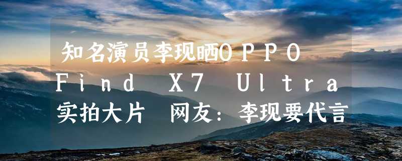 知名演员李现晒OPPO Find X7 Ultra实拍大片 网友：李现要代言OPPO了