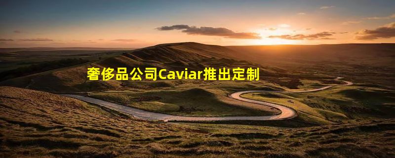 奢侈品公司Caviar推出定制版华为Mate XT三折叠手机：8.9万起